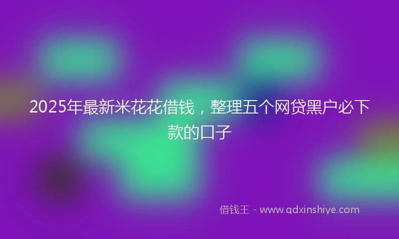 2025年最新米花花借钱，整理五个网贷黑户必下款的口子
