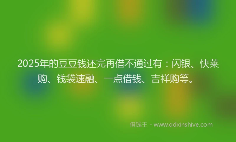 2025年的豆豆钱还完再借不通过有：闪银、快莱购、钱袋速融、一点借钱、吉祥购等。