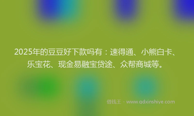 2025年的豆豆好下款吗有：速得通、小熊白卡、乐宝花、现金易融宝贷途、众帮商城等。