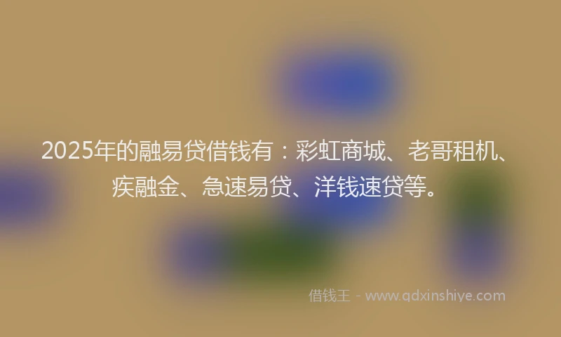 2025年的融易贷借钱有：彩虹商城、老哥租机、疾融金、急速易贷、洋钱速贷等。