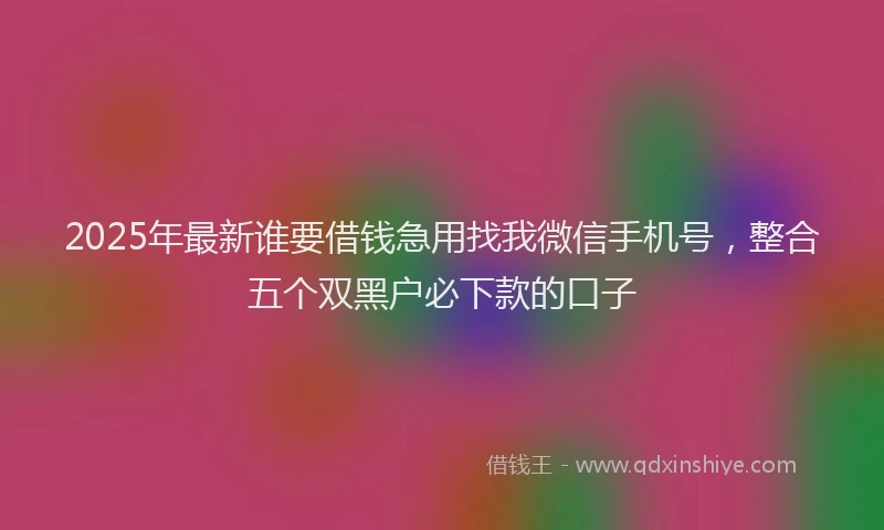 2025年最新谁要借钱急用找我微信手机号，整合五个双黑户必下款的口子
