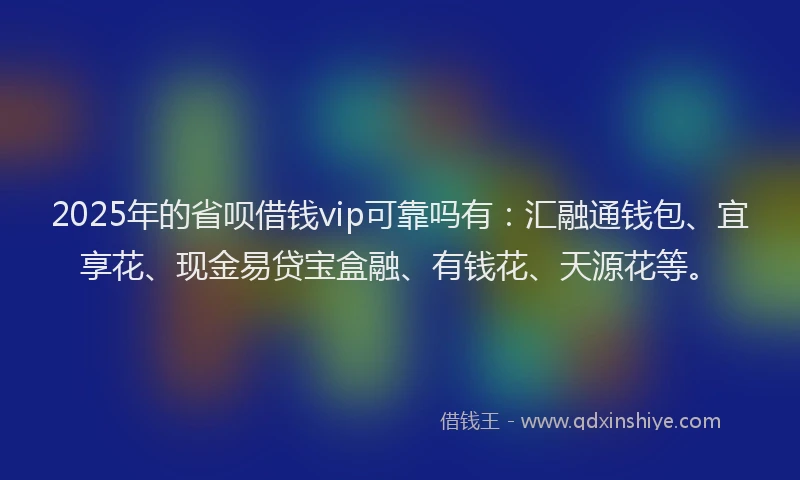 2025年的省呗借钱vip可靠吗有：汇融通钱包、宜享花、现金易贷宝盒融、有钱花、天源花等。
