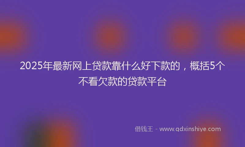 2025年最新网上贷款靠什么好下款的，概括5个不看欠款的贷款平台