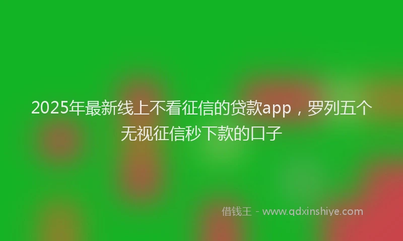 2025年最新线上不看征信的贷款app，罗列五个无视征信秒下款的口子