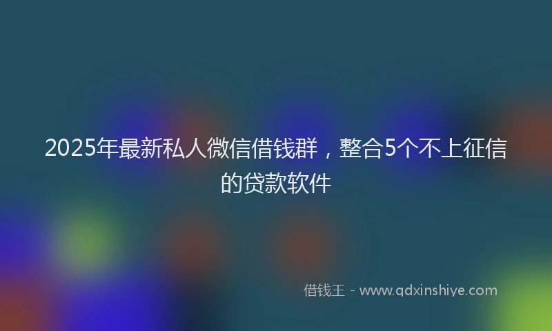 2025年最新私人微信借钱群，整合5个不上征信的贷款软件