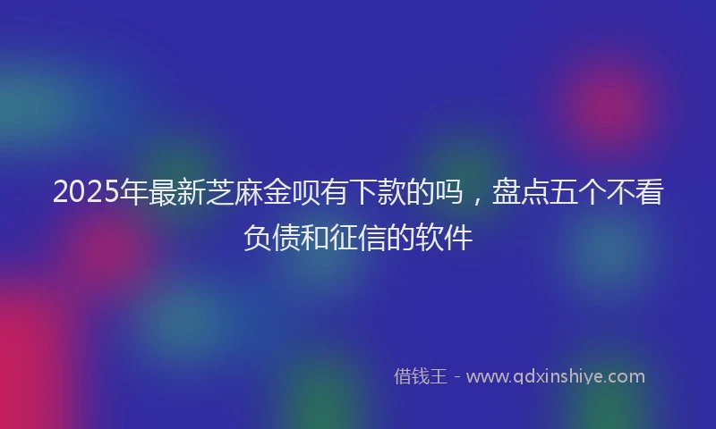 2025年最新芝麻金呗有下款的吗，盘点五个不看负债和征信的软件