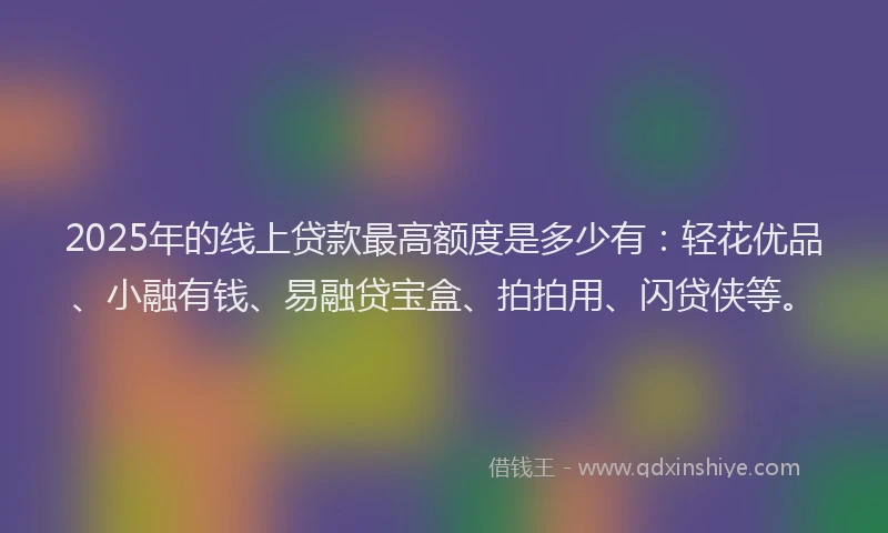 2025年的线上贷款最高额度是多少有：轻花优品、小融有钱、易融贷宝盒、拍拍用、闪贷侠等。