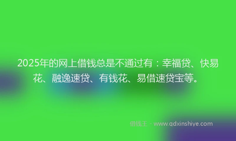 2025年的网上借钱总是不通过有：幸福贷、快易花、融逸速贷、有钱花、易借速贷宝等。