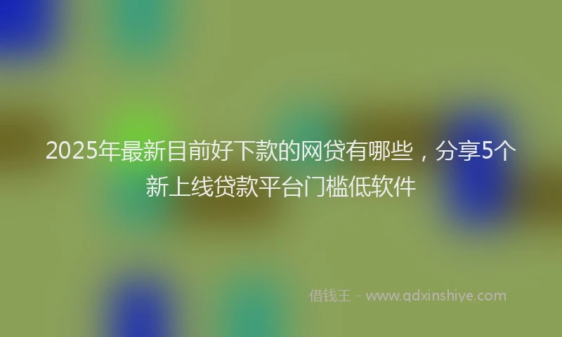 2025年最新目前好下款的网贷有哪些，分享5个新上线贷款平台门槛低软件