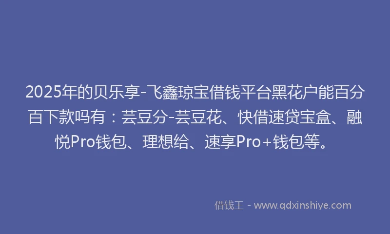 2025年的贝乐享-飞鑫琼宝借钱平台黑花户能百分百下款吗有：芸豆分-芸豆花、快借速贷宝盒、融悦Pro钱包、理想给、速享Pro+钱包等。