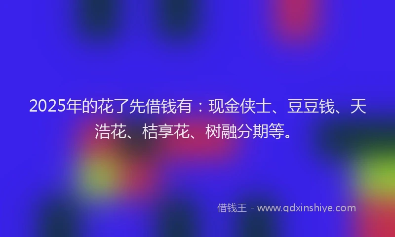 2025年的花了先借钱有：现金侠士、豆豆钱、天浩花、桔享花、树融分期等。