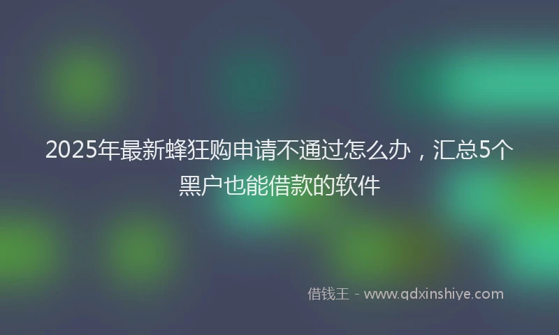 2025年最新蜂狂购申请不通过怎么办，汇总5个黑户也能借款的软件
