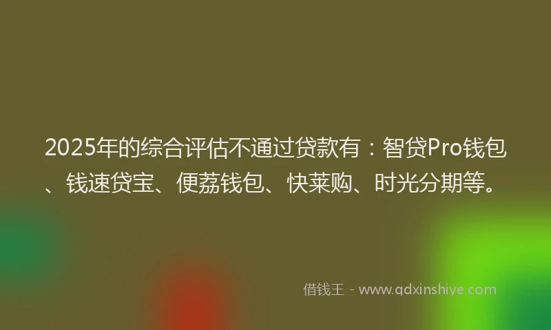 2025年的综合评估不通过贷款有：智贷Pro钱包、钱速贷宝、便荔钱包、快莱购、时光分期等。