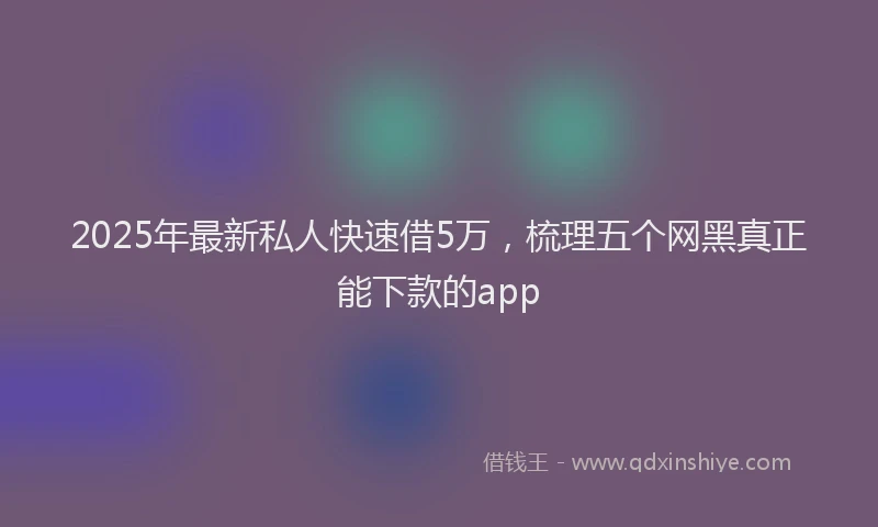 2025年最新私人快速借5万，梳理五个网黑真正能下款的app