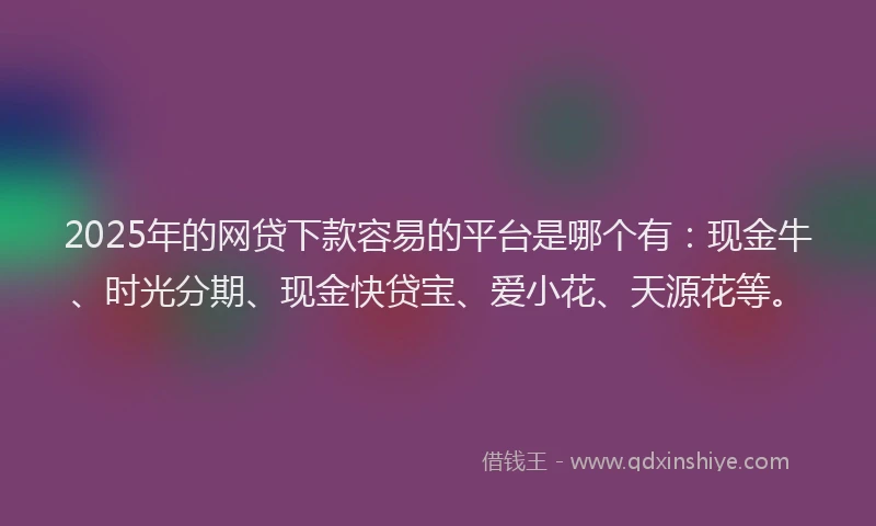 2025年的网贷下款容易的平台是哪个有：现金牛、时光分期、现金快贷宝、爱小花、天源花等。