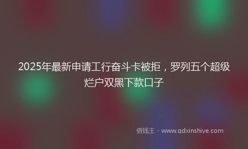2025年最新申请工行奋斗卡被拒，罗列五个超级烂户双黑下款口子