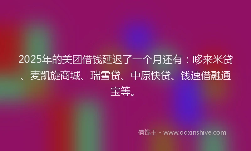 2025年的美团借钱延迟了一个月还有：哆来米贷、麦凯旋商城、瑞雪贷、中原快贷、钱速借融通宝等。