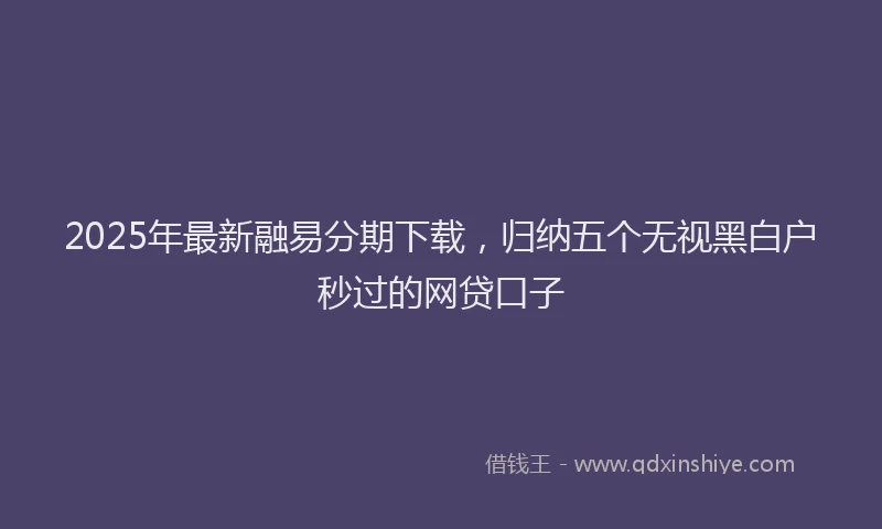 2025年最新融易分期下载，归纳五个无视黑白户秒过的网贷口子