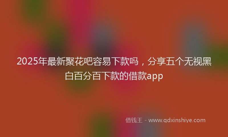 2025年最新聚花吧容易下款吗，分享五个无视黑白百分百下款的借款app