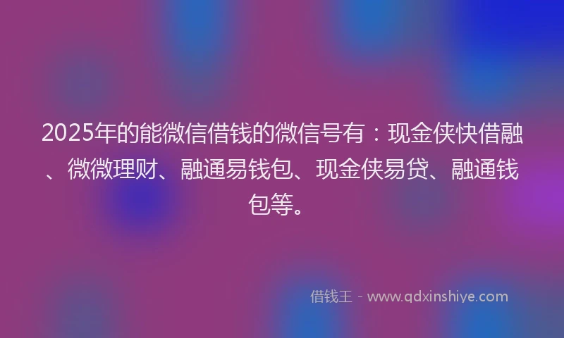 2025年的能微信借钱的微信号有：现金侠快借融、微微理财、融通易钱包、现金侠易贷、融通钱包等。