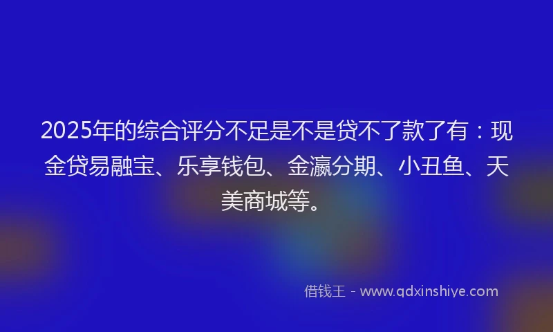 2025年的综合评分不足是不是贷不了款了有：现金贷易融宝、乐享钱包、金瀛分期、小丑鱼、天美商城等。