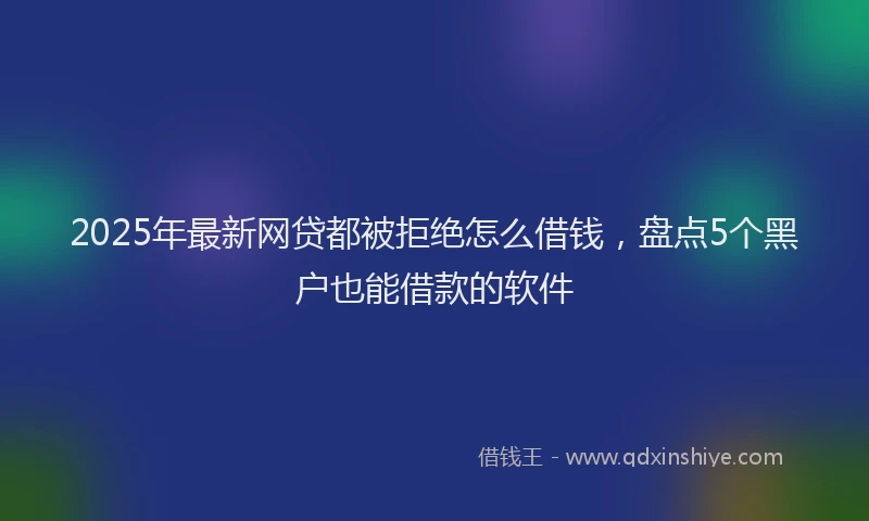 2025年最新网贷都被拒绝怎么借钱，盘点5个黑户也能借款的软件