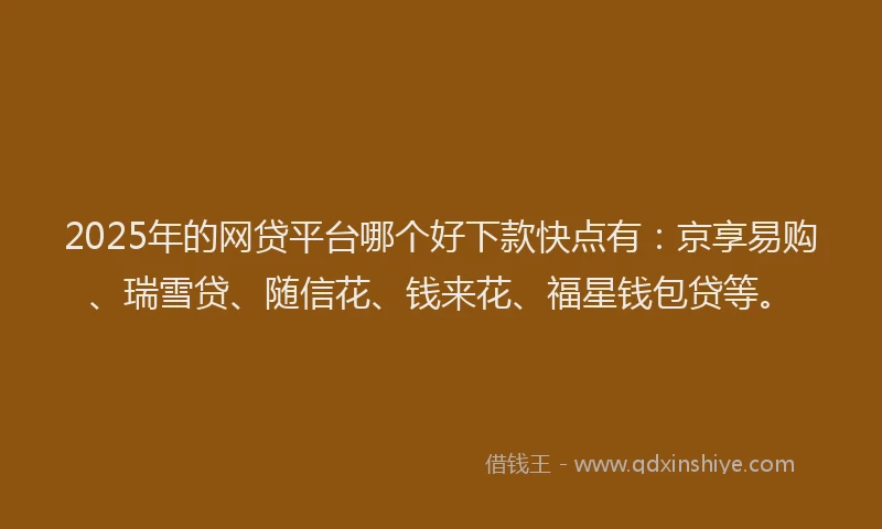 2025年的网贷平台哪个好下款快点有：京享易购、瑞雪贷、随信花、钱来花、福星钱包贷等。