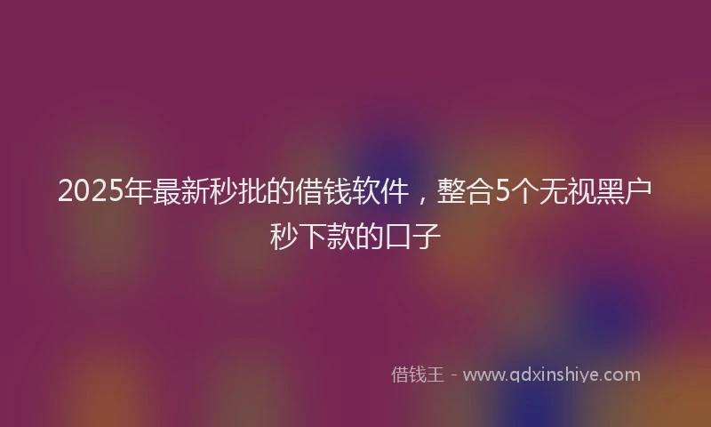 2025年最新秒批的借钱软件，整合5个无视黑户秒下款的口子
