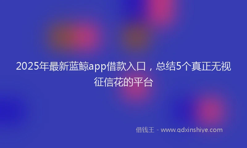 2025年最新蓝鲸app借款入口，总结5个真正无视征信花的平台