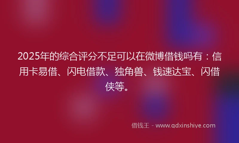 2025年的综合评分不足可以在微博借钱吗有：信用卡易借、闪电借款、独角兽、钱速达宝、闪借侠等。
