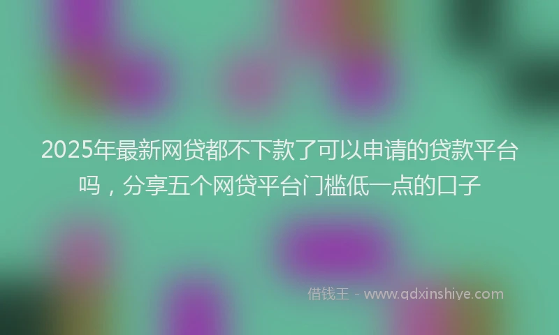 2025年最新网贷都不下款了可以申请的贷款平台吗，分享五个网贷平台门槛低一点的口子