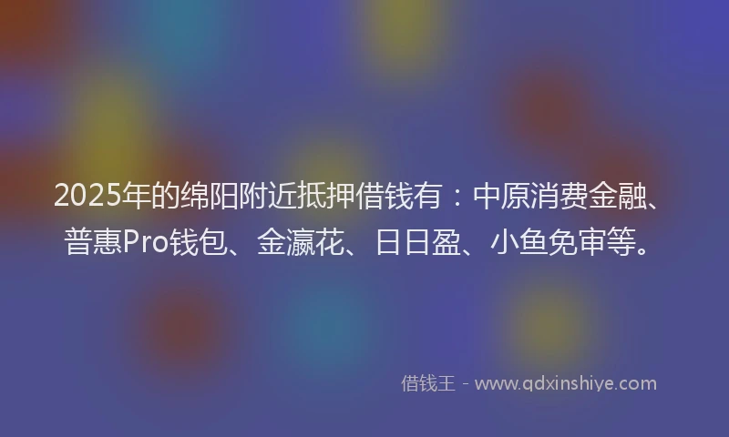 2025年的绵阳附近抵押借钱有：中原消费金融、普惠Pro钱包、金瀛花、日日盈、小鱼免审等。