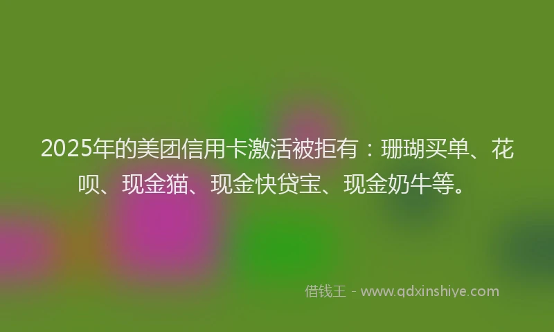 2025年的美团信用卡激活被拒有：珊瑚买单、花呗、现金猫、现金快贷宝、现金奶牛等。