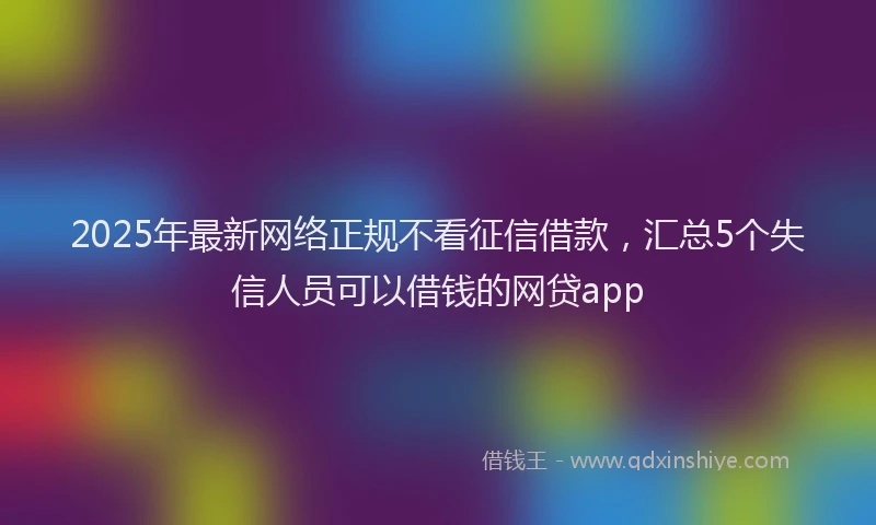 2025年最新网络正规不看征信借款，汇总5个失信人员可以借钱的网贷app