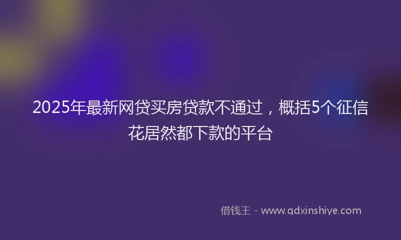 2025年最新网贷买房贷款不通过，概括5个征信花居然都下款的平台