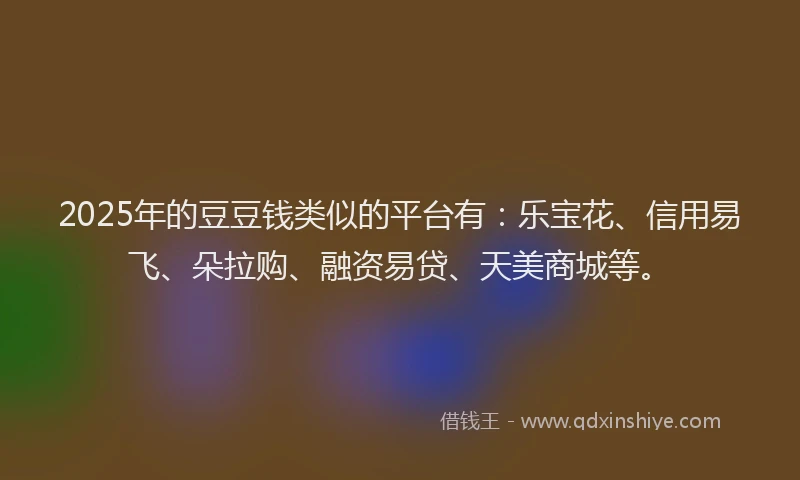 2025年的豆豆钱类似的平台有：乐宝花、信用易飞、朵拉购、融资易贷、天美商城等。