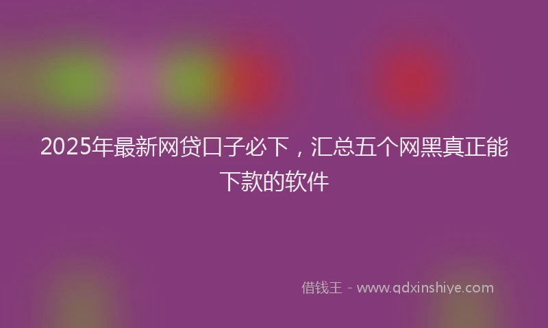 2025年最新网贷口子必下，汇总五个网黑真正能下款的软件