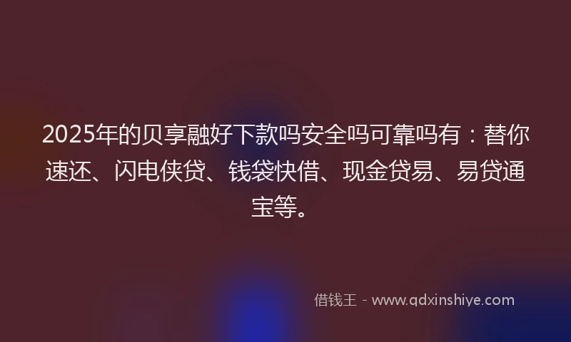2025年的贝享融好下款吗安全吗可靠吗有：替你速还、闪电侠贷、钱袋快借、现金贷易、易贷通宝等。