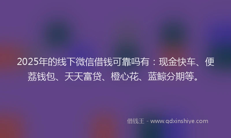 2025年的线下微信借钱可靠吗有：现金快车、便荔钱包、天天富贷、橙心花、蓝鲸分期等。