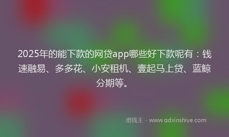 2025年的能下款的网贷app哪些好下款呢有：钱速融易、多多花、小安租机、壹起马上贷、蓝鲸分期等。