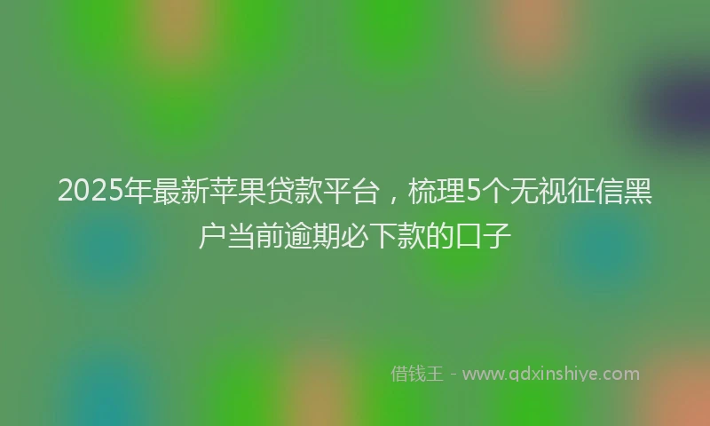 2025年最新苹果贷款平台，梳理5个无视征信黑户当前逾期必下款的口子