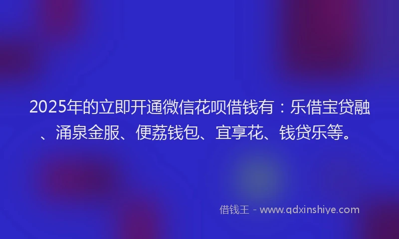 2025年的立即开通微信花呗借钱有：乐借宝贷融、涌泉金服、便荔钱包、宜享花、钱贷乐等。