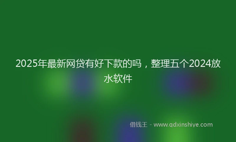 2025年最新网贷有好下款的吗，整理五个2024放水软件