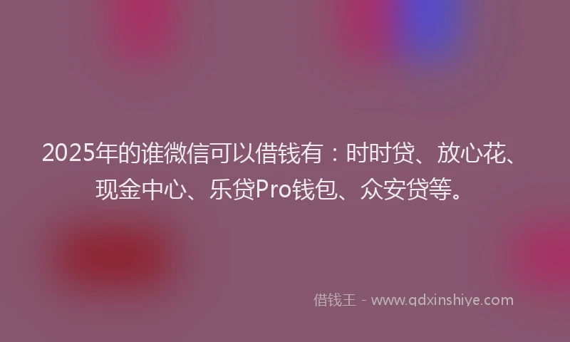2025年的谁微信可以借钱有：时时贷、放心花、现金中心、乐贷Pro钱包、众安贷等。