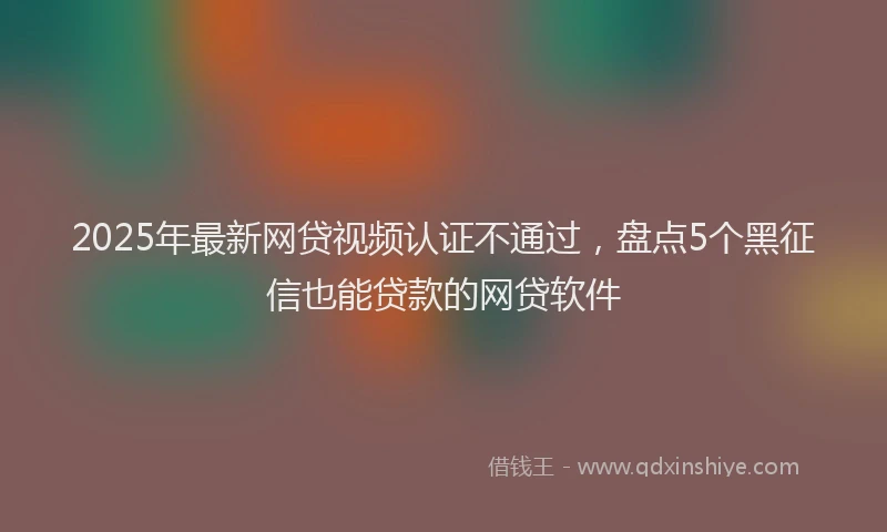 2025年最新网贷视频认证不通过，盘点5个黑征信也能贷款的网贷软件