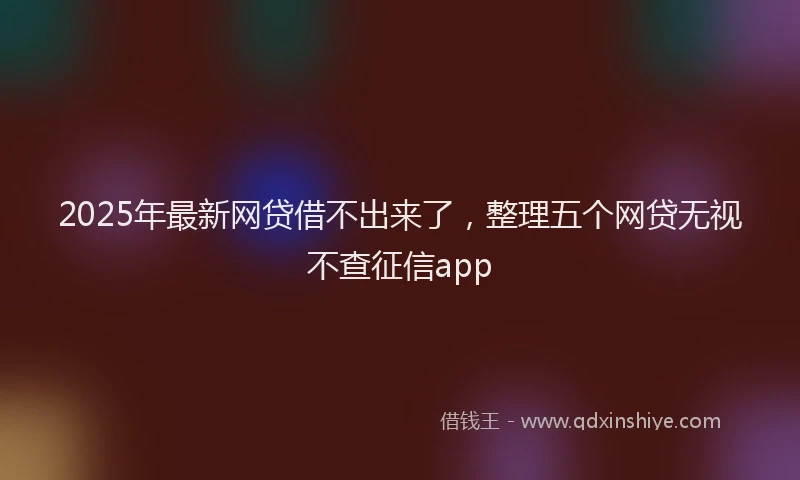 2025年最新网贷借不出来了，整理五个网贷无视不查征信app