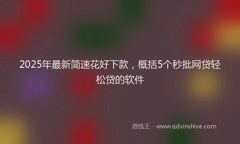 2025年最新简速花好下款，概括5个秒批网贷轻松贷的软件