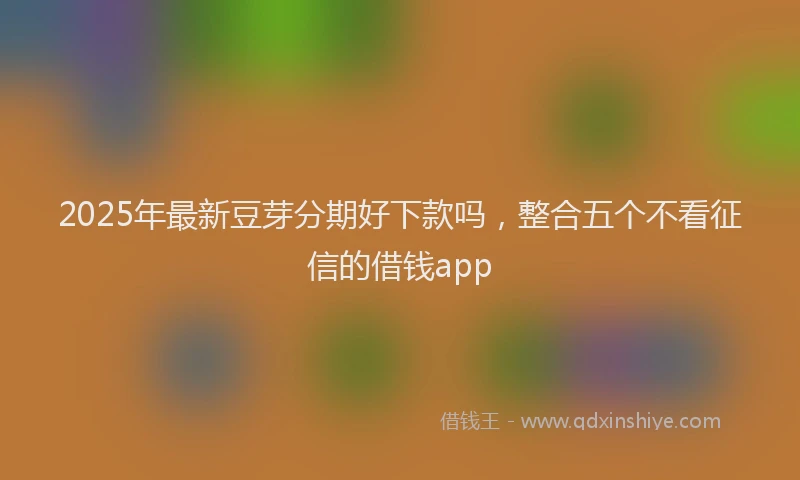 2025年最新豆芽分期好下款吗，整合五个不看征信的借钱app