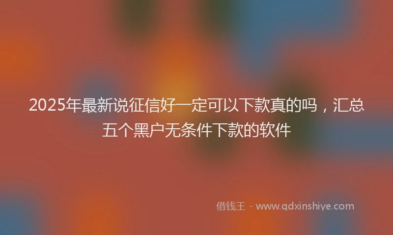 2025年最新说征信好一定可以下款真的吗，汇总五个黑户无条件下款的软件