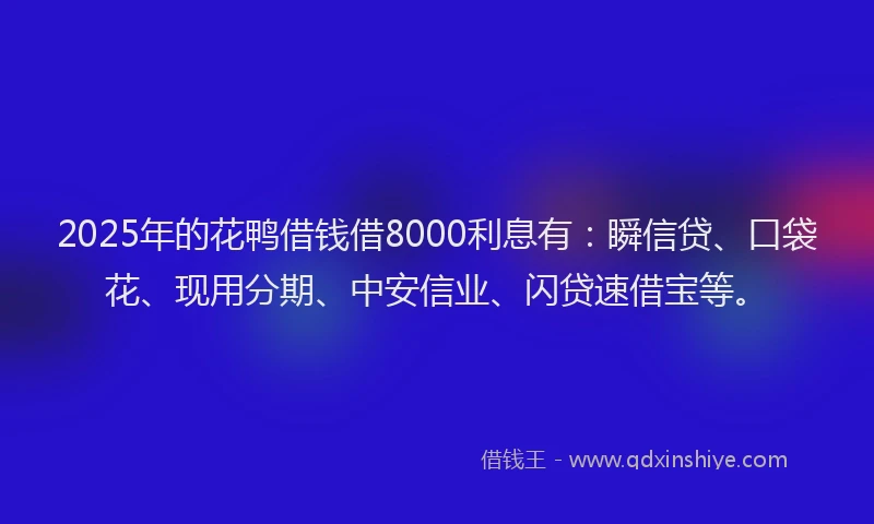 2025年的花鸭借钱借8000利息有：瞬信贷、口袋花、现用分期、中安信业、闪贷速借宝等。